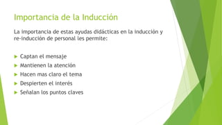 Importancia de la Inducción
La importancia de estas ayudas didácticas en la inducción y
re-inducción de personal les permite:
 Captan el mensaje
 Mantienen la atención
 Hacen mas claro el tema
 Despierten el interés
 Señalan los puntos claves
 