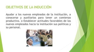 OBJETIVOS DE LA INDUCCIÓN
Ayudar a los nuevos empleados de la institución, a
conocerse y auxiliarlos para tener un comienzo
productivo. o Establecer actitudes favorables de los
nuevos empleados hacia la institución sus políticas y
su personal.
 