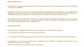 • DESCRIPCIÓN CASO 4
• El comité de evaluación y seguimiento está reunido para analizar unas situaciones que se han presentado
con algunos aprendices.
• Al finalizar la reunión, uno de los miembros del equipo les manifiesta a los aprendices que formalmente el
subdirector del centro les enviará un comunicado con la información pertinente, pero como conclusión, les
puede adelantar que se aplicarán a tres aprendices las medidas formativas correspondientes.
• Las medidas serán: dos por faltas académicas, y una por falta disciplinaria. Adicionalmente, se va a brindar
estímulos a dos aprendices por su buen desempeño. Uno de los aprendices plantea que no recuerda en
qué consiste las faltas académicas y disciplinarias.
• ANÁLISIS DEL CASO
• De acuerdo con el Reglamento de Aprendices, explique a los compañeros lo siguiente:
• 1. ¿Cuáles son las medidas formativas y en qué consisten?
• 2. ¿Cuáles son las sanciones que pueden imponerse a los aprendices por faltas académicas o disciplinarias?
• 3. Mencione por lo menos dos estímulos o incentivos que el SENA ha adoptado para beneficio de los
aprendices y qué casos se otorgan
• Analice el caso descrito y responda según lo requerido.
 