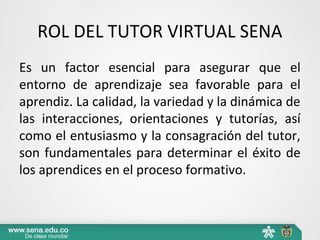 ROL DEL TUTOR VIRTUAL SENA
Es un factor esencial para asegurar que el
entorno de aprendizaje sea favorable para el
aprendiz. La calidad, la variedad y la dinámica de
las interacciones, orientaciones y tutorías, así
como el entusiasmo y la consagración del tutor,
son fundamentales para determinar el éxito de
los aprendices en el proceso formativo.
 