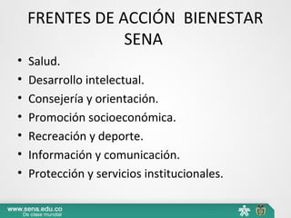 FRENTES DE ACCIÓN BIENESTAR
SENA
• Salud.
• Desarrollo intelectual.
• Consejería y orientación.
• Promoción socioeconómica.
• Recreación y deporte.
• Información y comunicación.
• Protección y servicios institucionales.
 