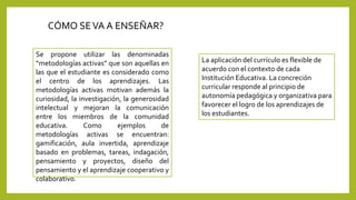 CÓMO SEVA A ENSEÑAR?
Se propone utilizar las denominadas
“metodologías activas” que son aquellas en
las que el estudiante es considerado como
el centro de los aprendizajes. Las
metodologías activas motivan además la
curiosidad, la investigación, la generosidad
intelectual y mejoran la comunicación
entre los miembros de la comunidad
educativa. Como ejemplos de
metodologías activas se encuentran:
gamificación, aula invertida, aprendizaje
basado en problemas, tareas, indagación,
pensamiento y proyectos, diseño del
pensamiento y el aprendizaje cooperativo y
colaborativo.
La aplicación del currículo es flexible de
acuerdo con el contexto de cada
Institución Educativa. La concreción
curricular responde al principio de
autonomía pedagógica y organizativa para
favorecer el logro de los aprendizajes de
los estudiantes.
 