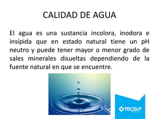 CALIDAD DE AGUA
El agua es una sustancia incolora, inodora e
insípida que en estado natural tiene un pH
neutro y puede tener mayor o menor grado de
sales minerales disueltas dependiendo de la
fuente natural en que se encuentre.

 