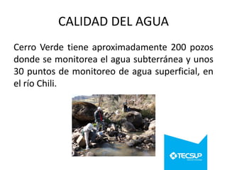 CALIDAD DEL AGUA
Cerro Verde tiene aproximadamente 200 pozos
donde se monitorea el agua subterránea y unos
30 puntos de monitoreo de agua superficial, en
el río Chili.

 