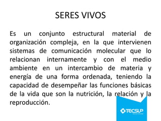 SERES VIVOS
Es un conjunto estructural material de
organización compleja, en la que intervienen
sistemas de comunicación molecular que lo
relacionan internamente y con el medio
ambiente en un intercambio de materia y
energía de una forma ordenada, teniendo la
capacidad de desempeñar las funciones básicas
de la vida que son la nutrición, la relación y la
reproducción.

 