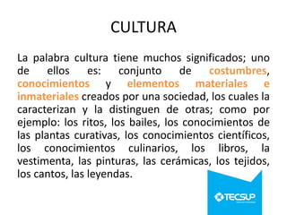 CULTURA
La palabra cultura tiene muchos significados; uno
de ellos es: conjunto de costumbres,
conocimientos y elementos materiales e
inmateriales creados por una sociedad, los cuales la
caracterizan y la distinguen de otras; como por
ejemplo: los ritos, los bailes, los conocimientos de
las plantas curativas, los conocimientos científicos,
los conocimientos culinarios, los libros, la
vestimenta, las pinturas, las cerámicas, los tejidos,
los cantos, las leyendas.

 