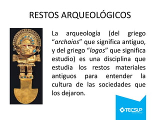 RESTOS ARQUEOLÓGICOS
La arqueología (del griego
“archaios” que significa antiguo,
y del griego “logos” que significa
estudio) es una disciplina que
estudia los restos materiales
antiguos para entender la
cultura de las sociedades que
los dejaron.

 
