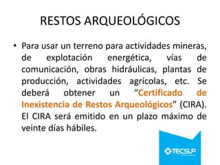 RESTOS ARQUEOLÓGICOS
• Para usar un terreno para actividades mineras,
de
explotación
energética,
vías
de
comunicación, obras hidráulicas, plantas de
producción, actividades agrícolas, etc. Se
deberá obtener un “Certificado de
Inexistencia de Restos Arqueológicos” (CIRA).
El CIRA será emitido en un plazo máximo de
veinte días hábiles.

 
