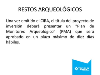 RESTOS ARQUEOLÓGICOS
Una vez emitido el CIRA, el titula del proyecto de
inversión deberá presentar un “Plan de
Monitoreo Arqueológico” (PMA) que será
aprobado en un plazo máximo de diez días
hábiles.

 