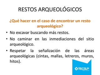 RESTOS ARQUEOLÓGICOS
¿Qué hacer en el caso de encontrar un resto
arqueológico?
• No excavar buscando más restos.
• No caminar en las inmediaciones del sitio
arqueológico.
• Respetar la señalización de las áreas
arqueológicas (cintas, mallas, letreros, muros,
hitos).

 