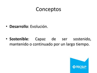 Conceptos
• Desarrollo: Evolución.

• Sostenible: Capaz de ser sostenido,
mantenido o continuado por un largo tiempo.

 