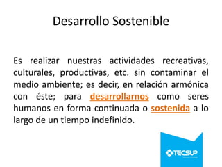 Desarrollo Sostenible
Es realizar nuestras actividades recreativas,
culturales, productivas, etc. sin contaminar el
medio ambiente; es decir, en relación armónica
con éste; para desarrollarnos como seres
humanos en forma continuada o sostenida a lo
largo de un tiempo indefinido.

 