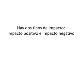Hay dos tipos de impacto:
impacto positivo e impacto negativo

 