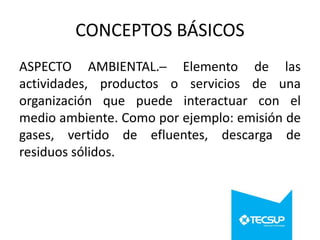 CONCEPTOS BÁSICOS
ASPECTO AMBIENTAL.─ Elemento de las
actividades, productos o servicios de una
organización que puede interactuar con el
medio ambiente. Como por ejemplo: emisión de
gases, vertido de efluentes, descarga de
residuos sólidos.

 