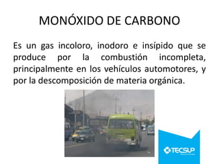 MONÓXIDO DE CARBONO
Es un gas incoloro, inodoro e insípido que se
produce por la combustión incompleta,
principalmente en los vehículos automotores, y
por la descomposición de materia orgánica.

 