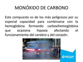 MONÓXIDO DE CARBONO
Este compuesto es de los más peligrosos por su
especial capacidad para combinarse con la
hemoglobina formando carboxihemoglobina
que
ocasiona
hipoxia
afectando
el
funcionamiento del cerebro y del corazón.

 
