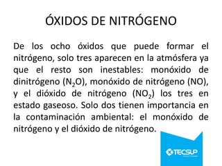 ÓXIDOS DE NITRÓGENO
De los ocho óxidos que puede formar el
nitrógeno, solo tres aparecen en la atmósfera ya
que el resto son inestables: monóxido de
dinitrógeno (N2O), monóxido de nitrógeno (NO),
y el dióxido de nitrógeno (NO2) los tres en
estado gaseoso. Solo dos tienen importancia en
la contaminación ambiental: el monóxido de
nitrógeno y el dióxido de nitrógeno.

 