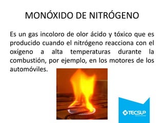 MONÓXIDO DE NITRÓGENO
Es un gas incoloro de olor ácido y tóxico que es
producido cuando el nitrógeno reacciona con el
oxígeno a alta temperaturas durante la
combustión, por ejemplo, en los motores de los
automóviles.

 