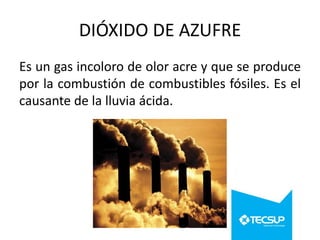 DIÓXIDO DE AZUFRE
Es un gas incoloro de olor acre y que se produce
por la combustión de combustibles fósiles. Es el
causante de la lluvia ácida.

 
