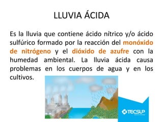 LLUVIA ÁCIDA
Es la lluvia que contiene ácido nítrico y/o ácido
sulfúrico formado por la reacción del monóxido
de nitrógeno y el dióxido de azufre con la
humedad ambiental. La lluvia ácida causa
problemas en los cuerpos de agua y en los
cultivos.

 