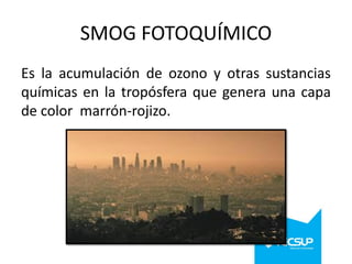 SMOG FOTOQUÍMICO
Es la acumulación de ozono y otras sustancias
químicas en la tropósfera que genera una capa
de color marrón-rojizo.

 