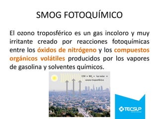 SMOG FOTOQUÍMICO
El ozono troposférico es un gas incoloro y muy
irritante creado por reacciones fotoquímicas
entre los óxidos de nitrógeno y los compuestos
orgánicos volátiles producidos por los vapores
de gasolina y solventes químicos.

 