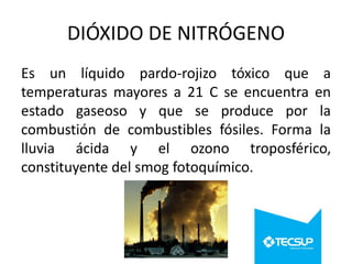 DIÓXIDO DE NITRÓGENO
Es un líquido pardo-rojizo tóxico que a
temperaturas mayores a 21 C se encuentra en
estado gaseoso y que se produce por la
combustión de combustibles fósiles. Forma la
lluvia ácida y el ozono troposférico,
constituyente del smog fotoquímico.

 