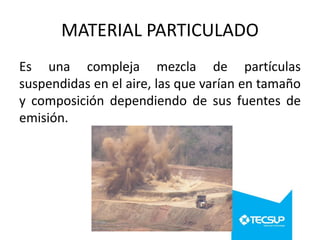 MATERIAL PARTICULADO
Es una compleja mezcla de partículas
suspendidas en el aire, las que varían en tamaño
y composición dependiendo de sus fuentes de
emisión.

 