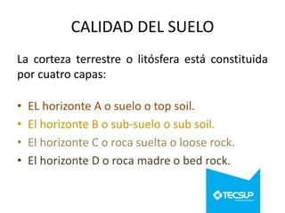 CALIDAD DEL SUELO
La corteza terrestre o litósfera está constituida
por cuatro capas:
•
•
•
•

EL horizonte A o suelo o top soil.
El horizonte B o sub-suelo o sub soil.
El horizonte C o roca suelta o loose rock.
El horizonte D o roca madre o bed rock.

 