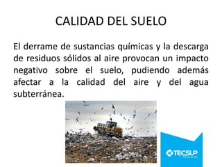 CALIDAD DEL SUELO
El derrame de sustancias químicas y la descarga
de residuos sólidos al aire provocan un impacto
negativo sobre el suelo, pudiendo además
afectar a la calidad del aire y del agua
subterránea.

 