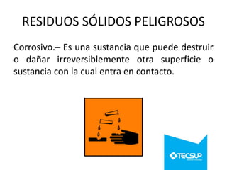 RESIDUOS SÓLIDOS PELIGROSOS
Corrosivo.─ Es una sustancia que puede destruir
o dañar irreversiblemente otra superficie o
sustancia con la cual entra en contacto.

 