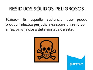RESIDUOS SÓLIDOS PELIGROSOS
Tóxico.─ Es aquella sustancia que puede
producir efectos perjudiciales sobre un ser vivo,
al recibir una dosis determinada de éste.

 