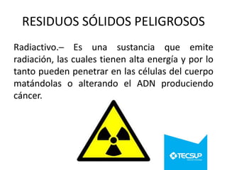 RESIDUOS SÓLIDOS PELIGROSOS
Radiactivo.─ Es una sustancia que emite
radiación, las cuales tienen alta energía y por lo
tanto pueden penetrar en las células del cuerpo
matándolas o alterando el ADN produciendo
cáncer.

 