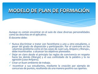 MODELO DE PLAN DE FORMACIÓN


Aunque es común encontrar en el aula de clase diversas personalidades
como las descritas en el aplicativo.
El docente debe:

 Nunca discriminar o tratar con favoritismo a uno u otro estudiante, a
  pesar del grado de disposición y participación. Por el contrario en los
  «alumnos problema como en los casos de Juan Luis, Amparo y Maruja»,
  debe incentivarlos a alcanzar los objetivos planeados.
 Dejar en claro desde el principio las reglas de convivencia en respeto
  hacia los demás (Maruja) y el uso controlado de la palabra y la no
  agresión (caso Amparo).
 Crear un buen ambiente de trabajo.
 Incentivar a sus estudiantes, mediante la creación por ejemplo de
  concursos de puntos, resaltando de una manera positiva sus aportes.
 