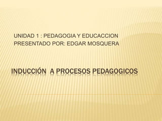 UNIDAD 1 : PEDAGOGIA Y EDUCACCION 
PRESENTADO POR: EDGAR MOSQUERA 
INDUCCIÓN A PROCESOS PEDAGOGICOS 
 