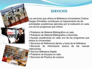 SERVICIOS
Los servicios que ofrece la Biblioteca Universitaria Cristina
Vargas Grimaldos contribuyen al mejoramiento de las
actividades académicas ejercidas por la institución en cada
uno de los programas que ofrece.
Préstamo de Material Bibliográfico en sala.
Préstamo de Material Bibliográfico a Domicilio.
Ayudas académicas en cada uno de los programas que
ofrece la Universidad.
Servicios de Referencia dentro y fuera de la biblioteca.
Servicios de información acerca de las nuevas
colecciones.
Servicio Biblioteca Digital.
Préstamo de Equipos en sala.
Servicios de Practica de Lectura.
 