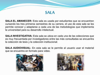 SALA
SALA EL AMANECER: Esta sala es usada por estudiantes que se encuentren
cursando los tres primeros semestres de su carrera, el uso de esta sala se les
permite conocer y adaptarse a cada una de las metodologías que implementa
la universidad para su desarrollo intelectual.
SALA INVESTIGATIVA: Esta sala se ubica en cada una de las colecciones que
es muy frecuentada por investigadores entre las más consultadas se encuentra
la colección de tesis y la colección institucional.
SALA AUDIOVISUAL: En esta sala se le permite al usuario usar el material
que se encuentra en formato para video.
 