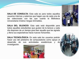 SALA DE CONSULTA: Esta sala es para todos aquellos
usuarios internos y externos que hagan uso de cada una de
las colecciones con las que cuenta la Biblioteca
Universitaria Cristina Vargas Grimaldos.
SALA DEL SILENCIO: Esta sala está disponible para
todos aquellos estudiantes que gustan de la lectura y cada
día disponen de un tiempo para leer aquello que les agrada
y llena sus expectativas hacia nuevos horizontes.
SALA TECNOLÓGICA: En esta sala los usuarios podrán
hacer uso del préstamo de computadores como apoyo al
desarrollo de sus actividades académicas y de
investigación.
 