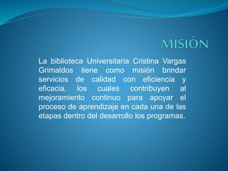 La biblioteca Universitaria Cristina Vargas
Grimaldos tiene como misión brindar
servicios de calidad con eficiencia y
eficacia, los cuales contribuyen al
mejoramiento continuo para apoyar el
proceso de aprendizaje en cada una de las
etapas dentro del desarrollo los programas.
 