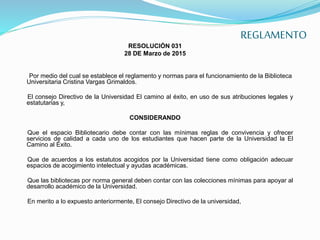 REGLAMENTO
RESOLUCIÓN 031
28 DE Marzo de 2015
Por medio del cual se establece el reglamento y normas para el funcionamiento de la Biblioteca
Universitaria Cristina Vargas Grimaldos.
El consejo Directivo de la Universidad El camino al éxito, en uso de sus atribuciones legales y
estatutarias y,
CONSIDERANDO
Que el espacio Bibliotecario debe contar con las mínimas reglas de convivencia y ofrecer
servicios de calidad a cada uno de los estudiantes que hacen parte de la Universidad la El
Camino al Éxito.
Que de acuerdos a los estatutos acogidos por la Universidad tiene como obligación adecuar
espacios de acogimiento intelectual y ayudas académicas.
Que las bibliotecas por norma general deben contar con las colecciones mínimas para apoyar al
desarrollo académico de la Universidad.
En merito a lo expuesto anteriormente, El consejo Directivo de la universidad,
 