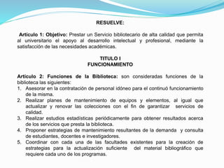 RESUELVE:
Artículo 1: Objetivo: Prestar un Servicio bibliotecario de alta calidad que permita
al universitario el apoyo al desarrollo intelectual y profesional, mediante la
satisfacción de las necesidades académicas.
TITULO I
FUNCIONAMIENTO
Artículo 2: Funciones de la Biblioteca: son consideradas funciones de la
biblioteca las siguientes:
1. Asesorar en la contratación de personal idóneo para el continuó funcionamiento
de la misma.
2. Realizar planes de mantenimiento de equipos y elementos, al igual que
actualizar y renovar las colecciones con el fin de garantizar servicios de
calidad.
3. Realizar estudios estadísticas periódicamente para obtener resultados acerca
de los servicios que presta la biblioteca.
4. Proponer estrategias de mantenimiento resultantes de la demanda y consulta
de estudiantes, docentes e investigadores.
5. Coordinar con cada una de las facultades existentes para la creación de
estrategias para la actualización suficiente del material bibliográfico que
requiere cada uno de los programas.
 