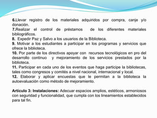 6.Llevar registro de los materiales adquiridos por compra, canje y/o
donación.
7.Realizar el control de préstamos de los diferentes materiales
bibliográficos.
8. Expedir Paz y Salvo a los usuarios de la Biblioteca.
9. Motivar a los estudiantes a participar en los programas y servicios que
ofrece la biblioteca.
10. Por parte de los directivos apoyar con recursos tecnológicos en pro del
desarrollo continuo y mejoramiento de los servicios prestados por la
biblioteca.
11. Participar en cada uno de los eventos que haga participe la bibliotecas,
tales como congresos y comités a nivel nacional, internacional y local.
12. Elaborar y aplicar encuestas que le permitan a la biblioteca la
autoevaluación como método de mejoramiento.
Artículo 3: Instalaciones: Adecuar espacios amplios, estéticos, armoniosos
con seguridad y funcionalidad, que cumpla con los lineamientos establecidos
para tal fin.
 