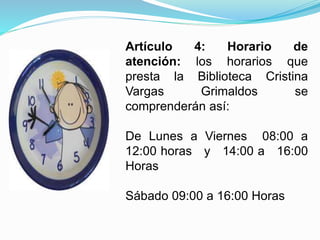 Artículo 4: Horario de
atención: los horarios que
presta la Biblioteca Cristina
Vargas Grimaldos se
comprenderán así:
De Lunes a Viernes 08:00 a
12:00 horas y 14:00 a 16:00
Horas
Sábado 09:00 a 16:00 Horas
 