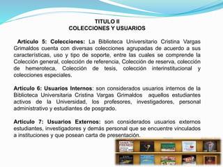 TITULO II
COLECCIONES Y USUARIOS
Artículo 5: Colecciones: La Biblioteca Universitario Cristina Vargas
Grimaldos cuenta con diversas colecciones agrupadas de acuerdo a sus
características, uso y tipo de soporte, entre las cuales se comprende la
Colección general, colección de referencia, Colección de reserva, colección
de hemeroteca, Colección de tesis, colección interinstitucional y
colecciones especiales.
Artículo 6: Usuarios Internos: son considerados usuarios internos de la
Biblioteca Universitaria Cristina Vargas Grimaldos aquellos estudiantes
activos de la Universidad, los profesores, investigadores, personal
administrativo y estudiantes de posgrado.
Artículo 7: Usuarios Externos: son considerados usuarios externos
estudiantes, investigadores y demás personal que se encuentre vinculados
a instituciones y que posean carta de presentación.
 