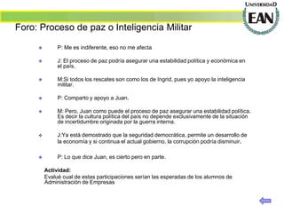Foro: Proceso de paz o Inteligencia Militar

             P: Me es indiferente, eso no me afecta

             J: El proceso de paz podría asegurar una estabilidad política y económica en
              el país.

             M:Si todos los rescates son como los de Ingrid, pues yo apoyo la inteligencia
              militar.

             P: Comparto y apoyo a Juan.

             M: Pero, Juan como puede el proceso de paz asegurar una estabilidad política.
              Es decir la cultura política del país no depende exclusivamente de la situación
              de incertidumbre originada por la guerra interna.

             J:Ya está demostrado que la seguridad democrática, permite un desarrollo de
              la economía y si continua el actual gobierno, la corrupción podría disminuir.

             P: Lo que dice Juan, es cierto pero en parte.

         Actividad:
         Evalué cual de estas participaciones serían las esperadas de los alumnos de
         Administración de Empresas
 