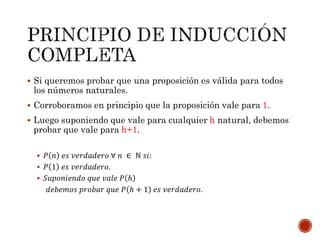  Si queremos probar que una proposición es válida para todos 
los números naturales. 
 Corroboramos en principio que la proposición vale para 1. 
 Luego suponiendo que vale para cualquier h natural, debemos 
probar que vale para h+1. 
 푃 푛 푒푠 푣푒푟푑푎푑푒푟표 ∀ 푛 ∈ ℕ 푠푖: 
 푃 1 푒푠 푣푒푟푑푎푑푒푟표. 
 푆푢푝표푛푖푒푛푑표 푞푢푒 푣푎푙푒 푃 ℎ 
푑푒푏푒푚표푠 푝푟표푏푎푟 푞푢푒 푃 ℎ + 1 푒푠 푣푒푟푑푎푑푒푟표. 
 