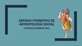 ESPACIO FORMATIVO DE
ANTROPOLOGÍA SOCIAL
III PERIODO ACADÉMICO 2022
 