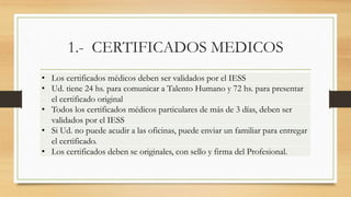 1.- CERTIFICADOS MEDICOS
• Los certificados médicos deben ser validados por el IESS
• Ud. tiene 24 hs. para comunicar a Talento Humano y 72 hs. para presentar
el certificado original
• Todos los certificados médicos particulares de más de 3 días, deben ser
validados por el IESS
• Si Ud. no puede acudir a las oficinas, puede enviar un familiar para entregar
el certificado.
• Los certificados deben se originales, con sello y firma del Profesional.
 