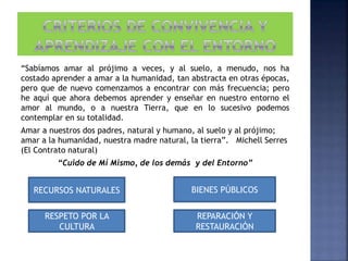 “Sabíamos amar al prójimo a veces, y al suelo, a menudo, nos ha
costado aprender a amar a la humanidad, tan abstracta en otras épocas,
pero que de nuevo comenzamos a encontrar con más frecuencia; pero
he aquí que ahora debemos aprender y enseñar en nuestro entorno el
amor al mundo, o a nuestra Tierra, que en lo sucesivo podemos
contemplar en su totalidad.
Amar a nuestros dos padres, natural y humano, al suelo y al prójimo;
amar a la humanidad, nuestra madre natural, la tierra”. Michell Serres
(El Contrato natural)
“Cuido de Mí Mismo, de los demás y del Entorno”
RECURSOS NATURALES BIENES PÚBLICOS
RESPETO POR LA
CULTURA
REPARACIÓN Y
RESTAURACIÓN
 