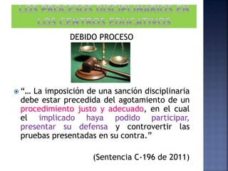 DEBIDO PROCESO
 “… La imposición de una sanción disciplinaria
debe estar precedida del agotamiento de un
procedimiento justo y adecuado, en el cual
el implicado haya podido participar,
presentar su defensa y controvertir las
pruebas presentadas en su contra.”
(Sentencia C-196 de 2011)
 